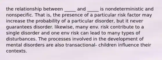 the relationship between _____ and _____ is nondeterministic and nonspecific. That is, the presence of a particular risk factor may increase the probability of a particular disorder, but it never guarantees disorder. likewise, many env. risk contribute to a single disorder and one env risk can lead to many types of disturbances. The processes involved in the development of mental disorders are also transactional- children influence their contexts.