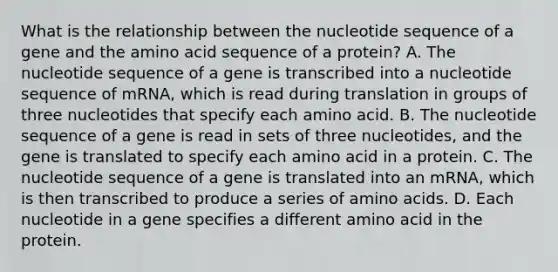 What is the relationship between the nucleotide sequence of a gene and the amino acid sequence of a protein? A. The nucleotide sequence of a gene is transcribed into a nucleotide sequence of mRNA, which is read during translation in groups of three nucleotides that specify each amino acid. B. The nucleotide sequence of a gene is read in sets of three nucleotides, and the gene is translated to specify each amino acid in a protein. C. The nucleotide sequence of a gene is translated into an mRNA, which is then transcribed to produce a series of amino acids. D. Each nucleotide in a gene specifies a different amino acid in the protein.