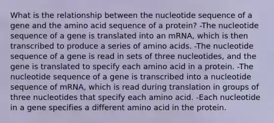 What is the relationship between the nucleotide sequence of a gene and the amino acid sequence of a protein? -The nucleotide sequence of a gene is translated into an mRNA, which is then transcribed to produce a series of amino acids. -The nucleotide sequence of a gene is read in sets of three nucleotides, and the gene is translated to specify each amino acid in a protein. -The nucleotide sequence of a gene is transcribed into a nucleotide sequence of mRNA, which is read during translation in groups of three nucleotides that specify each amino acid. -Each nucleotide in a gene specifies a different amino acid in the protein.