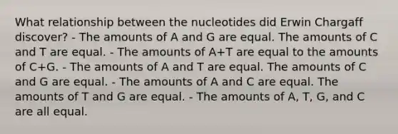 What relationship between the nucleotides did Erwin Chargaff discover? - The amounts of A and G are equal. The amounts of C and T are equal. - The amounts of A+T are equal to the amounts of C+G. - The amounts of A and T are equal. The amounts of C and G are equal. - The amounts of A and C are equal. The amounts of T and G are equal. - The amounts of A, T, G, and C are all equal.