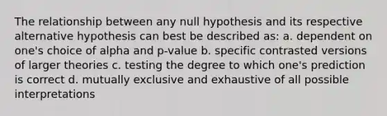 The relationship between any null hypothesis and its respective alternative hypothesis can best be described as: a. dependent on one's choice of alpha and p-value b. specific contrasted versions of larger theories c. testing the degree to which one's prediction is correct d. mutually exclusive and exhaustive of all possible interpretations