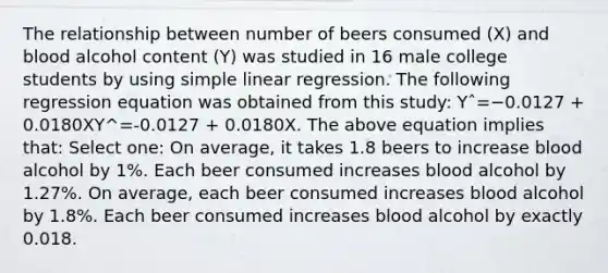 The relationship between number of beers consumed (X) and blood alcohol content (Y) was studied in 16 male college students by using simple linear regression. The following regression equation was obtained from this study: Yˆ=−0.0127 + 0.0180XY^=-0.0127 + 0.0180X. The above equation implies that: Select one: On average, it takes 1.8 beers to increase blood alcohol by 1%. Each beer consumed increases blood alcohol by 1.27%. On average, each beer consumed increases blood alcohol by 1.8%. Each beer consumed increases blood alcohol by exactly 0.018.