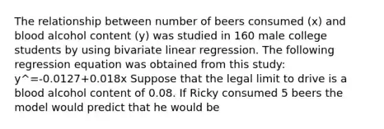 The relationship between number of beers consumed (x) and blood alcohol content (y) was studied in 160 male college students by using bivariate linear regression. The following regression equation was obtained from this study: y^=-0.0127+0.018x Suppose that the legal limit to drive is a blood alcohol content of 0.08. If Ricky consumed 5 beers the model would predict that he would be