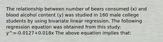 The relationship between number of beers consumed (x) and blood alcohol content (y) was studied in 160 male college students by using bivariate linear regression. The following regression equation was obtained from this study: y^=-0.0127+0.018x The above equation implies that: