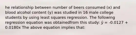 he relationship between number of beers consumed (x) and blood alcohol content (y) was studied in 16 male college students by using least squares regression. The following regression equation was obtainedfrom this study: 𝑦̂ = -0.0127 + 0.0180x The above equation implies that: