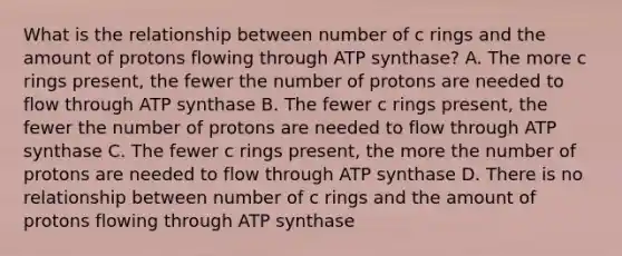 What is the relationship between number of c rings and the amount of protons flowing through ATP synthase? A. The more c rings present, the fewer the number of protons are needed to flow through ATP synthase B. The fewer c rings present, the fewer the number of protons are needed to flow through ATP synthase C. The fewer c rings present, the more the number of protons are needed to flow through ATP synthase D. There is no relationship between number of c rings and the amount of protons flowing through ATP synthase