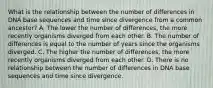 What is the relationship between the number of differences in DNA base sequences and time since divergence from a common ancestor? A. The lower the number of differences, the more recently organisms diverged from each other. B. The number of differences is equal to the number of years since the organisms diverged. C. The higher the number of differences, the more recently organisms diverged from each other. D. There is no relationship between the number of differences in DNA base sequences and time since divergence.