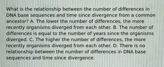 What is the relationship between the number of differences in DNA base sequences and time since divergence from a common ancestor? A. The lower the number of differences, the more recently organisms diverged from each other. B. The number of differences is equal to the number of years since the organisms diverged. C. The higher the number of differences, the more recently organisms diverged from each other. D. There is no relationship between the number of differences in DNA base sequences and time since divergence.