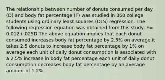 The relationship between number of donuts consumed per day (D) and body fat percentage (F) was studied in 360 college students using ordinary least squares (OLS) regression. The following regression equation was obtained from this study: F= 0.012+.025D The above equation implies that each donut consumed increases body fat percentage by 2.5% on average it takes 2.5 donuts to increase body fat percentage by 1% on average each unit of daily donut consumption is associated with a 2.5% increase in body fat percentage each unit of daily donut consumption decreases body fat percentage by an average amount of 1.2%