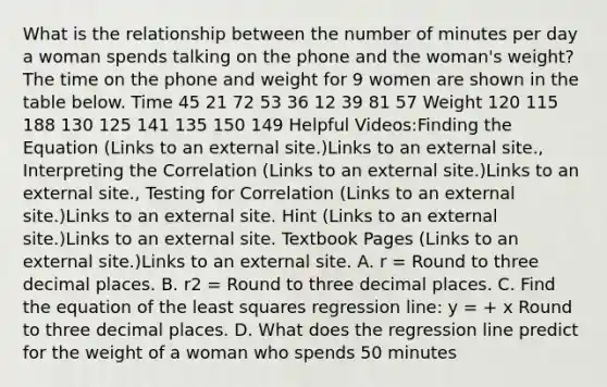 What is the relationship between the number of minutes per day a woman spends talking on the phone and the woman's weight? The time on the phone and weight for 9 women are shown in the table below. Time 45 21 72 53 36 12 39 81 57 Weight 120 115 188 130 125 141 135 150 149 Helpful Videos:Finding the Equation (Links to an external site.)Links to an external site., Interpreting the Correlation (Links to an external site.)Links to an external site., Testing for Correlation (Links to an external site.)Links to an external site. Hint (Links to an external site.)Links to an external site. Textbook Pages (Links to an external site.)Links to an external site. A. r = Round to three decimal places. B. r2 = Round to three decimal places. C. Find the equation of the least squares regression line: y = + x Round to three decimal places. D. What does the regression line predict for the weight of a woman who spends 50 minutes