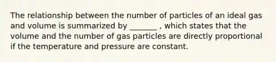 The relationship between the number of particles of an ideal gas and volume is summarized by _______ , which states that the volume and the number of gas particles are directly proportional if the temperature and pressure are constant.