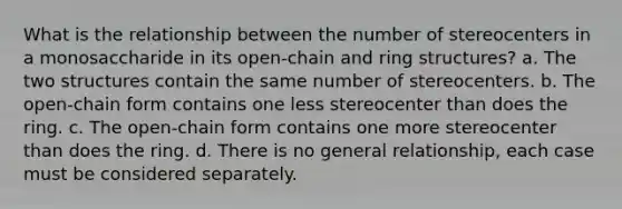 What is the relationship between the number of stereocenters in a monosaccharide in its open-chain and ring structures? a. The two structures contain the same number of stereocenters. b. The open-chain form contains one less stereocenter than does the ring. c. The open-chain form contains one more stereocenter than does the ring. d. There is no general relationship, each case must be considered separately.