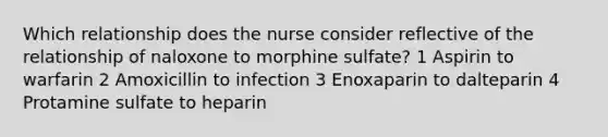 Which relationship does the nurse consider reflective of the relationship of naloxone to morphine sulfate? 1 Aspirin to warfarin 2 Amoxicillin to infection 3 Enoxaparin to dalteparin 4 Protamine sulfate to heparin