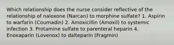 Which relationship does the nurse consider reflective of the relationship of naloxone (Narcan) to morphine sulfate? 1. Aspirin to warfarin (Coumadin) 2. Amoxicillin (Amoxil) to systemic infection 3. Protamine sulfate to parenteral heparin 4. Enoxaparin (Lovenox) to dalteparin (Fragmin)