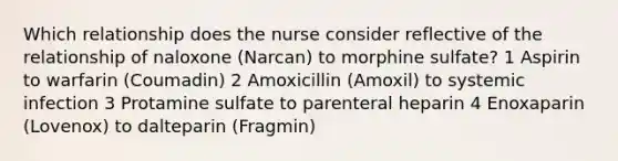 Which relationship does the nurse consider reflective of the relationship of naloxone (Narcan) to morphine sulfate? 1 Aspirin to warfarin (Coumadin) 2 Amoxicillin (Amoxil) to systemic infection 3 Protamine sulfate to parenteral heparin 4 Enoxaparin (Lovenox) to dalteparin (Fragmin)