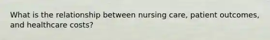 What is the relationship between nursing care, patient outcomes, and healthcare costs?