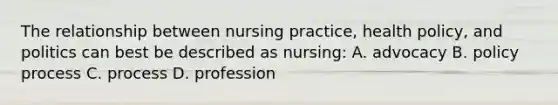 The relationship between nursing practice, health policy, and politics can best be described as nursing: A. advocacy B. policy process C. process D. profession