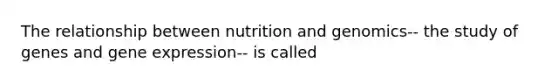 The relationship between nutrition and genomics-- the study of genes and gene expression-- is called