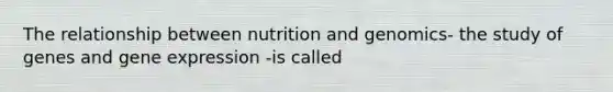 The relationship between nutrition and genomics- the study of genes and gene expression -is called