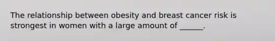 The relationship between obesity and breast cancer risk is strongest in women with a large amount of ______.