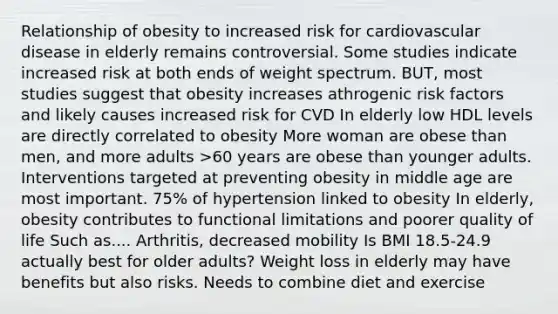 Relationship of obesity to increased risk for cardiovascular disease in elderly remains controversial. Some studies indicate increased risk at both ends of weight spectrum. BUT, most studies suggest that obesity increases athrogenic risk factors and likely causes increased risk for CVD In elderly low HDL levels are directly correlated to obesity More woman are obese than men, and more adults >60 years are obese than younger adults. Interventions targeted at preventing obesity in middle age are most important. 75% of hypertension linked to obesity In elderly, obesity contributes to functional limitations and poorer quality of life Such as.... Arthritis, decreased mobility Is BMI 18.5-24.9 actually best for older adults? Weight loss in elderly may have benefits but also risks. Needs to combine diet and exercise