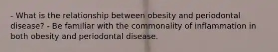 - What is the relationship between obesity and periodontal disease? - Be familiar with the commonality of inflammation in both obesity and periodontal disease.