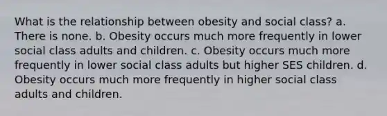 What is the relationship between obesity and social class? a. There is none. b. Obesity occurs much more frequently in lower social class adults and children. c. Obesity occurs much more frequently in lower social class adults but higher SES children. d. Obesity occurs much more frequently in higher social class adults and children.