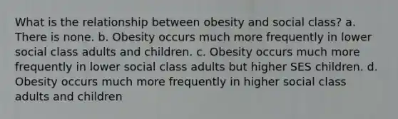 What is the relationship between obesity and social class? a. There is none. b. Obesity occurs much more frequently in lower social class adults and children. c. Obesity occurs much more frequently in lower social class adults but higher SES children. d. Obesity occurs much more frequently in higher social class adults and children