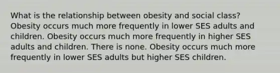 What is the relationship between obesity and social class? Obesity occurs much more frequently in lower SES adults and children. Obesity occurs much more frequently in higher SES adults and children. There is none. Obesity occurs much more frequently in lower SES adults but higher SES children.