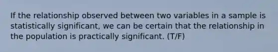 If the relationship observed between two variables in a sample is statistically significant, we can be certain that the relationship in the population is practically significant. (T/F)