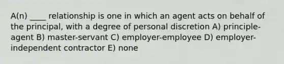 A(n) ____ relationship is one in which an agent acts on behalf of the principal, with a degree of personal discretion A) principle-agent B) master-servant C) employer-employee D) employer-independent contractor E) none