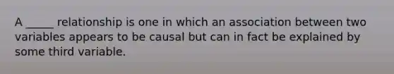 A _____ relationship is one in which an association between two variables appears to be causal but can in fact be explained by some third variable.