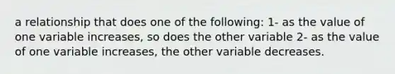 a relationship that does one of the following: 1- as the value of one variable increases, so does the other variable 2- as the value of one variable increases, the other variable decreases.