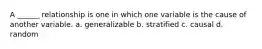 A ______ relationship is one in which one variable is the cause of another variable. a. generalizable b. stratified c. causal d. random