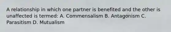 A relationship in which one partner is benefited and the other is unaffected is termed: A. Commensalism B. Antagonism C. Parasitism D. Mutualism