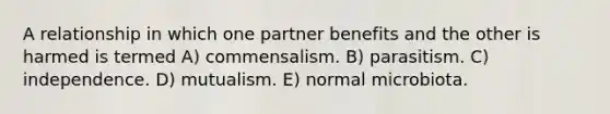 A relationship in which one partner benefits and the other is harmed is termed A) commensalism. B) parasitism. C) independence. D) mutualism. E) normal microbiota.