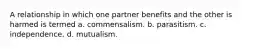 A relationship in which one partner benefits and the other is harmed is termed a. commensalism. b. parasitism. c. independence. d. mutualism.