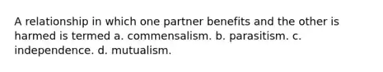 A relationship in which one partner benefits and the other is harmed is termed a. commensalism. b. parasitism. c. independence. d. mutualism.