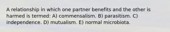 A relationship in which one partner benefits and the other is harmed is termed: A) commensalism. B) parasitism. C) independence. D) mutualism. E) normal microbiota.