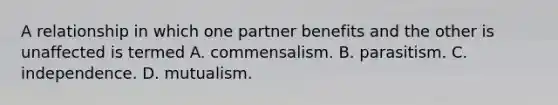 A relationship in which one partner benefits and the other is unaffected is termed A. commensalism. B. parasitism. C. independence. D. mutualism.