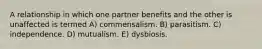 A relationship in which one partner benefits and the other is unaffected is termed A) commensalism. B) parasitism. C) independence. D) mutualism. E) dysbiosis.