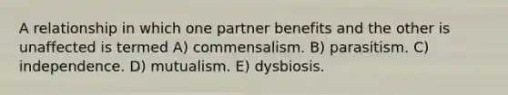 A relationship in which one partner benefits and the other is unaffected is termed A) commensalism. B) parasitism. C) independence. D) mutualism. E) dysbiosis.