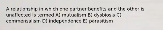 A relationship in which one partner benefits and the other is unaffected is termed A) mutualism B) dysbiosis C) commensalism D) independence E) parasitism