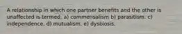 A relationship in which one partner benefits and the other is unaffected is termed: a) commensalism b) parasitism. c) independence. d) mutualism. e) dysbiosis.