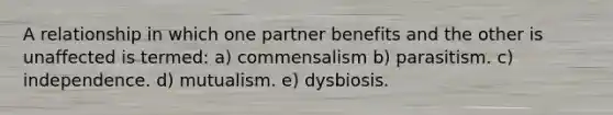 A relationship in which one partner benefits and the other is unaffected is termed: a) commensalism b) parasitism. c) independence. d) mutualism. e) dysbiosis.