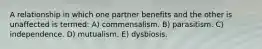 A relationship in which one partner benefits and the other is unaffected is termed: A) commensalism. B) parasitism. C) independence. D) mutualism. E) dysbiosis.