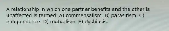 A relationship in which one partner benefits and the other is unaffected is termed: A) commensalism. B) parasitism. C) independence. D) mutualism. E) dysbiosis.