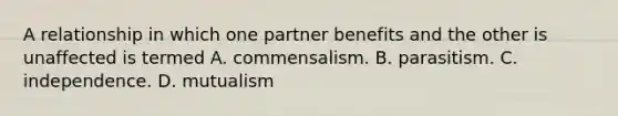 A relationship in which one partner benefits and the other is unaffected is termed A. commensalism. B. parasitism. C. independence. D. mutualism