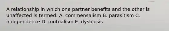 A relationship in which one partner benefits and the other is unaffected is termed: A. commensalism B. parasitism C. independence D. mutualism E. dysbiosis