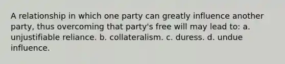 A relationship in which one party can greatly influence another party, thus overcoming that party's free will may lead to: a. unjustifiable reliance. b. collateralism. c. duress. d. undue influence.